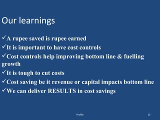 Our learnings A rupee saved is rupee earned It is important to have cost controls Cost controls help improving bottom line & fuelling growth It is tough to cut costs Cost saving be it revenue or capital impacts bottom line We can deliver RESULTS in cost savings Profile 
