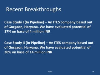 Recent Breakthroughs Case Study I (In Pipeline) – An ITES company based out of Gurgaon, Haryana. We have evaluated potential of 17% on base of 4 million INR Case Study II (In Pipeline) – An ITES company based out of Gurgaon, Haryana. We have evaluated potential of 20% on base of 14 million INR Profile 