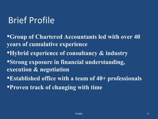 Brief Profile Group of Chartered Accountants led with over 40 years of cumulative experience Hybrid experience of consultancy & industry Strong exposure in financial understanding, execution & negotiation Established office with a team of 40+ professionals Proven track of changing with time  Profile 