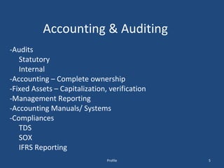 Accounting & Auditing -Audits Statutory Internal -Accounting – Complete ownership -Fixed Assets – Capitalization, verification -Management Reporting -Accounting Manuals/ Systems -Compliances TDS SOX IFRS Reporting Profile 
