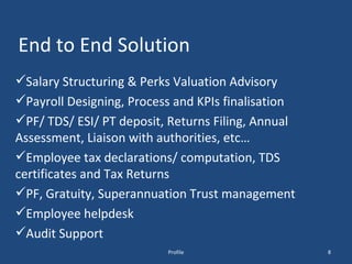 End to End Solution Salary Structuring & Perks Valuation Advisory Payroll Designing, Process and KPIs finalisation PF/ TDS/ ESI/ PT deposit, Returns Filing, Annual Assessment, Liaison with authorities, etc…  Employee tax declarations/ computation, TDS certificates and Tax Returns PF, Gratuity, Superannuation Trust management Employee helpdesk Audit Support Profile 