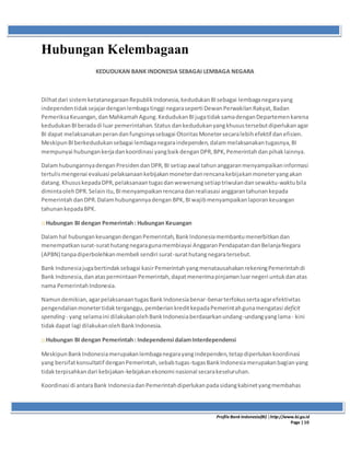 ProfileBank Indonesia(BI) │http://www.bi.go.id
Page | 10
Hubungan Kelembagaan
KEDUDUKAN BANK INDONESIA SEBAGAI LEMBAGA NEGARA
Dilhatdari sistemketatanegaraanRepublikIndonesia,kedudukanBIsebagai lembaganegarayang
independentidaksejajardenganlembagatinggi negaraseperti DewanPerwakilanRakyat,Badan
PemeriksaKeuangan,danMahkamahAgung.KedudukanBIjugatidaksamadenganDepartemenkarena
kedudukanBIberadadi luar pemerintahan.Status dankedudukanyangkhusustersebutdiperlukanagar
BI dapat melaksanakanperandanfungsinyasebagai OtoritasMonetersecaralebihefektif danefisien.
MeskipunBIberkedudukansebagai lembaganegaraindependen,dalammelaksanakantugasnya,BI
mempunyai hubungankerjadankoordinasi yangbaikdenganDPR,BPK,Pemerintahdanpihaklainnya.
DalamhubungannyadenganPresidendanDPR,BI setiapawal tahunanggaranmenyampaikaninformasi
tertulismengenai evaluasi pelaksanaankebijakanmoneterdanrencanakebijakanmoneteryangakan
datang.KhususkepadaDPR,pelaksanaantugasdanwewenangsetiaptriwulandansewaktu-waktubila
dimintaolehDPR.Selainitu,BImenyampaikanrencanadanrealiasasi anggarantahunankepada
PemerintahdanDPR.Dalamhubungannyadengan BPK,BIwajibmenyampaikanlaporankeuangan
tahunankepadaBPK.
:: Hubungan BI dengan Pemerintah: Hubungan Keuangan
Dalamhal hubungankeuangandenganPemerintah,BankIndonesiamembantumenerbitkandan
menempatkansurat-surathutangnegaragunamembiayai AnggaranPendapatandanBelanjaNegara
(APBN) tanpadiperbolehkanmembeli sendiri surat-surathutangnegaratersebut.
Bank Indonesiajugabertindaksebagai kasirPemerintahyangmenatausahakanrekeningPemerintahdi
Bank Indonesia,danataspermintaanPemerintah,dapatmenerimapinjamanluarnegeri untukdanatas
nama PemerintahIndonesia.
Namundemikian,agarpelaksanaantugasBankIndonesiabenar-benarterfokussertaagarefektivitas
pengendalianmonetertidakterganggu,pemberiankreditkepadaPemerintahgunamengatasi deficit
spending - yang selamaini dilakukanolehBankIndonesiaberdasarkanundang-undangyanglama- kini
tidakdapat lagi dilakukanolehBankIndonesia.
:: Hubungan BI dengan Pemerintah: Independensi dalamInterdependensi
MeskipunBankIndonesiamerupakanlembaganegarayangindependen,tetapdiperlukankoordinasi
yang bersifatkonsultatif denganPemerintah,sebabtugas-tugasBankIndonesiamerupakanbagianyang
tidakterpisahkandari kebijakan-kebijakanekonomi nasional secarakeseluruhan.
Koordinasi di antaraBank IndonesiadanPemerintahdiperlukanpadasidangkabinetyangmembahas
 
