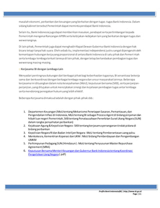 ProfileBank Indonesia(BI) │http://www.bi.go.id
Page | 11
masalahekonomi,perbankandankeuanganyangberkaitandengantugas-tugasBankIndonesia.Dalam
sidangkabinettersebutPemerintahdapatmemintapendapat BankIndonesia.
Selainitu,BankIndonesiajugadapatmemberikanmasukan,pendapatsertapertimbangankepada
PemerintahmengenaiRancanganAPBN sertakebijakan-kebijakanlainyangberkaitandengantugasdan
wewenangnya.
Di lainpihak,Pemerintahjugadapat menghadiriRapatDewanGubernurBankIndonesiadenganhak
bicara tetapi tanpahak suara.Olehsebabitu,implementasi independensi justrusangatdipengaruhioleh
kemantapanhubungankerjayangproporsional di antaraBankIndonesiadi satupihakdanPemerintah
sertalembaga-lembagaterkaitlainnyadi lainpihak,dengantetapberlandaskanpembagiantugasdan
wewenangmasing-masing.
:: Kerjasama BI dengan Lembaga Lain
Menyadari pentingnyadukungandari berbagai pihakbagi keberhasilantugasnya,BIsenantiasa bekerja
sama dan berkoordinasidenganberbagailembaganegaradanunsurmasyarakatlainnya.Beberapa
kerjasamaini dituangkandalamnotakesepahaman(MoU),keputusanbersama(SKB),sertaperjanjian-
perjanjian,yangditujukanuntukmenciptakansinergi dankejelasanpembagiantugasantarlembaga
sertamendorongpenegakanhukumyanglebihefektif.
BeberapaKerjasamadimaksudadalahdenganpihak-pihaksbb:
1. DepartemenKeuangan(MoUtentangMekanisme PenetapanSasaran,Pemantauan,dan
PengendalianInflasi di Indonesia,MoUtentangBI sebagai ProcessAgentdi bidangpinjamandan
hibahluarnegeri Pemerintah,SKBtentangPenatausahaanPenerbitanSuratUtang Negara(SUN)
dalamrangka penyehatanperbankan)
2. KejaksaanAgung&KepolisianNegara:SKB tentangkerjasamapenanganantindakpidanadi
bidangperbankan
3. KepolisianNegaraRIdanBadan IntelijenNegara:MoU tentangPemberantasanuangpalsu
4. Menkokesra,KementrianKoperasi danUKM: MoU bidangPemberdayaandanPengembangan
UMKM
5. PerhimpunanPedagangSUN (Himdasun) :MoU tentangPenyusunanMasterRepurchase
Agreement(MRA)
6. KeputusanBersamaMenteri KeuangandanGubernurBankIndonesiatentangKoordinasi
PengelolaanUangNegara(.pdf)
 