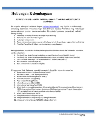 ProfileBank Indonesia(BI) │http://www.bi.go.id
Page | 12
Hubungan Kelembagaan
HUBUNGAN KERJASAMA INTERNASIONAL YANG DILAKUKAN BANK
INDONESIA
BI menjalin hubungan kerjasama dengan lembaga internasional yang diperlukan dalam rangka
menunjang kelancaran pelaksanaan tugas Bank Indonesia maupun Pemerintah yang berhubungan
dengan ekonomi, moneter, maupun perbankan. BI menjalin kerjasama internasional meliputi
bidang-bidang :
1. Intervensi bersamauntukkestabilanpasarvalutaasing
2. Penyelesaiantransaksi lintasnegara
3. Hubungankoresponden
4. Tukar-menukarinformasimengenai hal-hal yangterkaitdengantugas-tugasselakubanksentral
5. Pelatihan/penelitiandi bidangmoneterdansistempembayaran.
KeanggotaanBankIndonesiadi beberapalembagadanforuminternasionalatasnamaBank Indonesia
sendiri antaralain:
1. The South East AsianCentral BanksResearchandTrainingCentre (SEACEN Centre)
2. The South East Asian,NewZealandandAustraliaForumof BankingSupervision(SEANZA)
3. The Executive'Meetingof EastAsianandPacificCentral Banks(EMEAP)
4. ASEAN Central BankForum(ACBF)
5. Bank forInternational Settlement(BIS)
Keanggotaan Bank Indonesia mewakili pemerintah Republik Indonesia antara lain :
1. Associationof SouthEastAsianNations(ASEAN)
2. ASEAN+3(ASEAN + Cina,Jepangdan Korea)
3. AsiaPacificEconomicCooperation(APEC)
4. ManilaFrameworkGroup(MFG)
5. Asia-Europe Meeting(ASEM)
6. IslamicDevelopmentBank(IDB)
7. International MonetaryFund(IMF)
8. WorldBank, termasukkeanggotaandi Intenational Bankof ReconstructionandDevelopment
(IBRD),InternationalDevelopmentAssociation(IDA)danInternational FinanceCooperatioan
(IFC),sertaMultilateral InvestmentGuarantee Agency(MIGA)
9. WorldTrade Organization(WTO)
10. IntergovernmentalGroupof 20 (G20)
11. IntergovernmentalGroupof 15 (G15, sebagai observer)
12. IntergovernmentalGroupof 24 (G24, sebagai observer)
 
