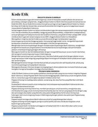 ProfileBank Indonesia(BI) │http://www.bi.go.id
Page | 13
Kode Etik
ANGGOTA DEWAN GUBERNUR
Dalammelaksanakantugasdankewenangannya,selainterikatpadasumpahjabatandanperaturan
perundang-undanganyangberlaku.AnggotaDewanGubernurBankIndonesiawajibmenaatiperaturan
Kode EtikADG. AturanKode Etiktersebutmenjadi acuanbagi setiapAnggotaDewanGubernurdalam
bersikap,bertindakdanberperilakusecaraprofesionaldanberintegritas,gunamenjagakepercayaan
masyarakatterhadapBank Indonesia.
SetiapAnggotaDewanGubernurdalammelaksanakantugasdanwewenangnyawajibmenjunjungtinggi
nilai-nilaiakuntabilitas(Accountability),tanggungjawab(Responsibility),independensi (Independency),
sertapenghargaanterhadapkesetaraandankeadilan(Fairness),yangdiakronimkansebagai ARIF.Untuk
melaksanakantugasdanwewenangnyasecaraARIF,AnggotaDewanGubernurdiwajibkan:
Menegakkanintegritasdanbertindaksecaraprofesional denganmelaksanakantugasdan
kewenangannyasecarabertanggungjawab,menjunjungtinggi kaidahmoral,mengambil keputusan
berdasarkanitikadbaiksertamempertimbangkanrisikodanpengendaliannya.
Menghindari benturankepentingandenganmendahulukankepentinganBankIndonesia,menghindari
pengambilankeputusanyangberpotensimenimbulkanbenturankepentingan,danpemanfaatan
jabatanuntukkepentingangolonganafiliasinya.
Menjagakemandiriandanketidakberpihakandenganmengambilkeputusansecaramandiri danbebas
dari pengaruhsecaralangsungmaupuntidaklangsung.
Menghindari penerimaanjanji,pemberianjanji,dan/atauhadiahyangterkaitdenganjabatansecara
langsungmaupuntidaklangsungyangdidugadapatmemengaruhi kewajibandalampelaksanaantugas
dan wewenangnya.
Menghargai kesetarandenganmemberikanperlakuanyangsetaradanadil kepadapihak-pihakyang
memilikikepentinganterhadapBankIndonesia.
Menjagakerahasiaaninformasi denganmemegangteguhrahasiajabatandanmematuhi ketentuanyang
mengaturmengenai kewajibanmenjagainformasirahasia.
PEGAWAI BANK INDONESIA
Kode EtikBank IndonesiamerupakanpedomanstandarperilakuyangmencerminkanintegritasPegawai
Bank Indonesia.SetiapPegawai BankIndonesiabertanggungjawab,tidakhanyauntukmengetahuiKode
Etikini,melainkanjugamenerapkannyadalamtindakansehari-hari.
Pegawai dilarangmenyalahgunakanjabatan,wewenang,danataufasilitasyangdiberikanolehBank
Indonesia.
PejabatBankIndonesiawajibuntukmelaporkanhartakekayaannyakepadaBankIndonesiadanatau
Komisi PemberantasanKorupsi.
Pegawai dilarangmeminta/menerima,memberi persetujuanuntukmenerima,mengizinkanatau
membiarkankeluargauntukmeminta/menerimafasilitasdanhal-hal lainyangdapatdinilai denganuang
dari peroranganataubadan yangdiketahui ataupatutdidugabahwahal tersebutmempunyai
hubungan,baiksecaralangsungmaupuntidaklangsungdenganjabatanataupekerjaanPegawaiyang
bersangkutan.
Pegawai wajibmenjagarahasiaBankIndonesiauntukhal yangdikategorikanrahasia.
Pegawai dilarangmenjadianggota,penguruspartai politik,danataumelakukankegiatanuntuk
kepentinganpartai politik.
Pegawai yangterbukti melakukanpelanggaranterhadapKode Etikini akandikenakansanksi sesuai
denganketentuanyangberlaku.
 