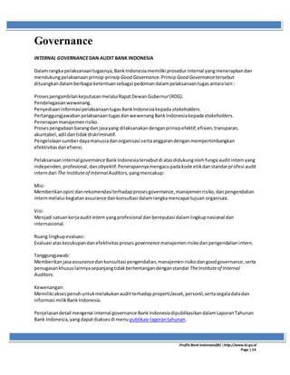 ProfileBank Indonesia(BI) │http://www.bi.go.id
Page | 14
Governance
INTERNAL GOVERNANCEDAN AUDIT BANK INDONESIA
Dalamrangka pelaksanaantugasnya,BankIndonesiamemiliki prosedurinternal yangmenerapkandan
mendukungpelaksanaanprinsip-prinsipGood Governance.PrinsipGood Governancetersebut
dituangkandalamberbagai ketentuansebagai pedomandalampelaksanaantugasantaralain:
ProsespengambilankeputusanmelaluiRapatDewanGubernur(RDG).
Pendelegasianwewenang.
PenyediaaninformasipelaksanaantugasBankIndonesiakepada stakeholders.
PertanggungjawabanpelaksanaantugasdanwewenangBankIndonesiakepada stakeholders.
Penerapanmanajemenrisiko.
Prosespengadaanbarangdan jasayang dilaksanakandenganprinsipefektif,efisien,transparan,
akuntabel,adil dantidakdiskriminatif.
Pengelolaansumberdayamanusiadanorganisasi sertaanggarandenganmempertimbangkan
efektivitasdanefiensi.
PelaksanaaninternalgovernanceBankIndonesiatersebutdi atasdidukungolehfungsi auditinternyang
independen,profesional,danobyektif.Penerapannyamengacupadakode etikdanstandarprofesi audit
interndari The Instituteof InternalAuditors,yangmencakup:
Misi:
Memberikanopini danrekomendasiterhadapprosesgovernance,manajemenrisiko,danpengendalian
internmelalui kegiatanassurance dankonsultasi dalamrangkamencapai tujuan organisasi.
Visi:
Menjadi satuankerjaaudit intern yangprofesional danbereputasi dalamlingkupnasional dan
internasional.
Ruang lingkupevaluasi:
Evaluasi ataskecukupandanefektivitasproses governancemanajemenrisikodanpengendalianintern.
Tanggungjawab:
Memberikanjasaassurancedankonsultasi pengendalian,manajemenrisikodangoodgovernance,serta
penugasankhususlainnyasepanjangtidakbertentangandenganstandar TheInstituteof Internal
Auditors.
Kewenangan:
Memiliki aksespenuhuntukmelakukanauditterhadapproperti/asset,personil,sertasegaladatadan
informasi milikBankIndonesia.
Penjelasandetail mengenai internal governance BankIndonesiadipublikasikandalamLaporanTahunan
Bank Indonesia,yangdapatdiaksesdi menu publikasi-laporantahunan.
 