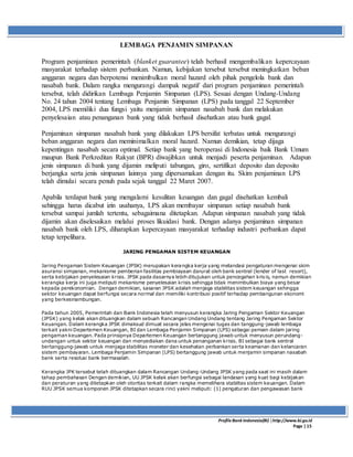 ProfileBank Indonesia(BI) │http://www.bi.go.id
Page | 15
LEMBAGA PENJAMIN SIMPANAN
Program penjaminan pemerintah (blanket guarantee) telah berhasil mengembalikan kepercayaan
masyarakat terhadap sistem perbankan. Namun, kebijakan tersebut tersebut meningkatkan beban
anggaran negara dan berpotensi menimbulkan moral hazard oleh pihak pengelola bank dan
nasabah bank. Dalam rangka mengurangi dampak negatif dari program penjaminan pemerintah
tersebut, telah didirikan Lembaga Penjamin Simpanan (LPS). Sesuai dengan Undang-Undang
No. 24 tahun 2004 tentang Lembaga Penjamin Simpanan (LPS) pada tanggal 22 September
2004, LPS memiliki dua fungsi yaitu menjamin simpanan nasabah bank dan melakukan
penyelesaian atau penanganan bank yang tidak berhasil disehatkan atau bank gagal.
Penjaminan simpanan nasabah bank yang dilakukan LPS bersifat terbatas untuk mengurangi
beban anggaran negara dan meminimalkan moral hazard. Namun demikian, tetap dijaga
kepentingan nasabah secara optimal. Setiap bank yang beroperasi di Indonesia baik Bank Umum
maupun Bank Perkreditan Rakyat (BPR) diwajibkan untuk menjadi peserta penjaminan. Adapun
jenis simpanan di bank yang dijamin meliputi tabungan, giro, sertifikat deposito dan deposito
berjangka serta jenis simpanan lainnya yang dipersamakan dengan itu. Skim penjaminan LPS
telah dimulai secara penuh pada sejak tanggal 22 Maret 2007.
Apabila terdapat bank yang mengalami kesulitan keuangan dan gagal disehatkan kembali
sehingga harus dicabut izin usahanya, LPS akan membayar simpanan setiap nasabah bank
tersebut sampai jumlah tertentu, sebagaimana ditetapkan. Adapun simpanan nasabah yang tidak
dijamin akan diselesaikan melalui proses likuidasi bank. Dengan adanya penjaminan simpanan
nasabah bank oleh LPS, diharapkan kepercayaan masyarakat terhadap industri perbankan dapat
tetap terpelihara.
JARING PENGAMAN SISTEM KEUANGAN
Jaring Pengaman Sistem Keuangan (JPSK) merupakan kerangka kerja yang melandasi pengaturan mengenai skim
asuransi simpanan, mekanisme pemberian fasilitas pembiayaan darurat oleh bank sentral (lender of last resort),
serta kebijakan penyelesaian krisis. JPSK pada dasarnya lebih ditujukan untuk pencegahan krisis, namun demikian
kerangka kerja ini juga meliputi mekanisme penyelesaian krisis sehingga tidak menimbulkan biaya yang besar
kepada perekonomian. Dengan demikian, sasaran JPSK adalah menjaga stabilitas sistem keuangan sehingga
sektor keuangan dapat berfungsi secara normal dan memiliki kontribusi positif terhadap pembangunan ekonomi
yang berkesinambungan.
Pada tahun 2005, Pemerintah dan Bank Indonesia telah menyusun kerangka Jaring Pengaman Sektor Keuangan
(JPSK) yang kelak akan dituangkan dalam sebuah Rancangan Undang Undang tentang Jaring Pengaman Sektor
Keuangan. Dalam kerangka JPSK dimaksud dimuat secara jelas mengenai tugas dan tanggung-jawab lembaga
terkait yakni Departemen Keuangan, BI dan Lembaga Penjamin Simpanan (LPS) sebagai pemain dalam jaring
pengaman keuangan. Pada prinsipnya Departemen Keuangan bertanggung jawab untuk menyusun perundang-
undangan untuk sektor keuangan dan menyediakan dana untuk penanganan krisis. BI sebagai bank sentral
bertanggung-jawab untuk menjaga stabilitas moneter dan kesehatan perbankan serta keamanan dan kelancaran
sistem pembayaran. Lembaga Penjamin Simpanan (LPS) bertanggung jawab untuk menjamin simpanan nasabah
bank serta resolusi bank bermasalah.
Kerangka JPK tersebut telah dituangkan dalam Rancangan Undang-Undang JPSK yang pada saat ini masih dalam
tahap pembahasan Dengan demikian, UU JPSK kelak akan berfungsi sebagai landasan yang kuat bagi kebijakan
dan peraturan yang ditetapkan oleh otoritas terkait dalam rangka memelihara stabiltas sistem keuangan. Dalam
RUU JPSK semua komponen JPSK ditetapkan secara rinci yakni meliputi: (1) pengaturan dan pengawasan bank
 