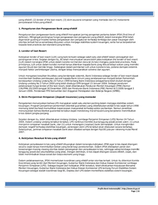 ProfileBank Indonesia(BI) │http://www.bi.go.id
Page | 16
yang efektif; (2) lender of the last resort; (3) skim asuransi simpanan yang memadai dan (4) mekanisme
penyelesaian krisis yang efektif.
1. Pengaturan dan Pengawasan Bank yang efektif
Pengaturan dan pengawasan bank yang efektif merupakan jarring pengaman pertama dalam JPSK (first line of
defense). MEngingat pentingnya fungsi pengawasan dan pengaturan yang efektif, dalam kerangka JPSK telah
digariskan guiding principles bahwa pengawasan dan pengaturan terhadap lembaga dan pasar keuangan oleh
otoritas terkait harus senantiasa ditujukan untuk menjaga stabilitas system keuangan, serta harus berpedoman
kepada best practices dan standard yang berlaku.
2. Lender of last Resort
Kebijakan lender of last resort (LLR) yang baik terbukti sebagai salah satu alat efektif dalam pencegahan dan
penanganan krisis. Sejalan dengan itu, BI telah merumuskan secara lebih jelas kebijakan the lender of last resort
(LLR) dalam kerangka JPSK untuk dalam kondisi normal dan darurat (krisis) mengacu pada best practices. Pada
prinsipnya, LLR untuk dalam kondisi normal hanya diberikan kepada bank yang illikuid tetapi solven yang memiliki
agunan likuid dan bernilai tinggi. Sedangkan dalam pemberian LLR untuk kondisi krisis, potensi dampak sistemik
menjadi faktor pertimbangan utama, dengan tetap mensyaratkan solvensi dan agunan.
Untuk mengatasi kesulitan likuiditas yang berdampak sistemik, Bank Indonesia sebagai lender of last resort dapat
memberikan fasilitas pembiayaan darurat kepada Bank Umum yang pendanaannya menjadi beban Pemerintah
berdasarkan Undang-undang No 23 Tahun 1999 tentang Bank Indonesia sebagaimana telah diubah dengan
Undang-undang No 3 Tahun 2004 yang telah disetujui DPR tanggal 15 Januari 2004. Sebagai peraturan
pelaksanaan fungsi lender of the last resort, telah diberlakukan Peraturan Menteri Keuangan (PMK) Nomor
136/PMK.05/2005 tanggal 30 Desember 2005 dan Peraturan Bank Indonesia (PBI) Nomor 8/1/2006 tanggal 3
Januari 2006. Pendanaan FPD bersumber dari Anggaran Pendapatan dan Belanja Negara (APBN).
3. Skim Penjaminan Simpanan (deposit insurance) yang memadai
Pengalaman menunjukkan bahwa LPS merupakan salah satu elemen penting dalam menjaga stabilitas sistem
keuangan. Program penjaminan pemerintah (blanket guarantee) yang diberlakukan akibat krisis sejak tahun 1998
memang telah berhasil memulihkan kepercayaan masyarakat terhadap sektor perbankan. Namun penelitian
menunjukkan bahwa blanket guarantee tersebut dapat mendorong moral hazard yang berpotensi menimbulkan
krisis dalam jangka panjang.
Sejalan dengan itu, telah diberlakukan Undang-Undang Lembaga Penjamin Simpanan (LPS) Nomor 24 Tahun
2004. Dalam undang-undang tersebut tersebut, LPS nantinya memiliki dua tanggung jawab pokok yakni: (i) untuk
menjamin simpanan nasabah bank; dan (ii) untuk menangani (resolusi) bank bermasalah. Untuk menghindari
dampak negatif terhadap stabilitas keuangan, penerapan skim LPS tersebut akan dilakukan secara bertahap.
Selanjutnya, jaminan simpanan nasabah bank akan dibatasi sampai dengan Rp100 juta per rekening mulai Maret
2007.
4. Kebijakan Resolusi Krisis yang efektif
Kebijakan penyelesaian krisis yang efektif dituangkan dalam kerangka kebijakan JPSK agar krisis dapat ditangani
secara cepat tanpa menimbulkan beban yang berat bagi perekonomian. Dalam JPSK ditetapkan peran dan
kewenangan masing-masing otoritas dalam penanganan dan penyelesaian krisis, sehingga setiap lembaga memiliki
tanggung jawab dan akuntabilitas yang jelas. Dengan demikian, krisis dapat ditangani secara efektif, cepat, dan
tidak menimbulkan biaya sosial dan biaya ekonomi yang tinggi.
Dalam pelaksanaannya, JPSK memerlukan koordinasi yang efektif antar otoritas terkait. Untuk itu dibentuk Komite
Koordinasi yang terdiri dari Menteri Keuangan, Gubernur Bank Indonesia dan Ketua Dewan Komisioner Lembaga
Penjamin Simpanan (LPS). Sebagai bagian dari kebijakan JPSK tersebut, telah dikeluarkan Keputusan Bersama
Menteri Keuangan, Gubernur Bank Indonesia dan Ketua Dewan Komisioner LPS tentang Forum Stabilitas Sistem
Keuangan sebagai wadah koordinasi bagi BI, Depkeu dan LPS dalam memelihara stabilitas sistem keuangan.
 