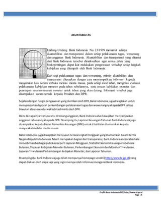 ProfileBank Indonesia(BI) │http://www.bi.go.id
Page | 4
AKUNTABILITAS
Undang-Undang Bank Indonesia No. 23/1999 menuntut adanya
akuntabilitas dan transparansi dalam setiap pelaksanaan tugas, wewenang
dan anggaran Bank Indonesia. Akuntabilitas dan transparansi yang dituntut
dari Bank Indonesia tersebut dimaksudkan agar semua pihak yang
berkepentingan dapat ikut melakukan pengawasan terhadap setiap langkah
kebijakan yang ditempuh oleh Bank Indonesia.
Dari segi pelaksanaan tugas dan wewenang, prinsip akutabilitas dan
transparansi diterapkan dengan cara menyampaikan informasi kepada
masyarakat luas secara terbuka melalui media massa, pada setiap awal tahun, mengenai evaluasi
pelaksanaan kebijakan moneter pada tahun sebelumnya, serta rencan kebijakan moneter dan
penetapan sasaran-sasaran moneter untuk tahun yang akan datang. Informasi tersebut juga
disampaikan secara tertulis kepada Presiden dan DPR.
Sejalandenganfungsi pengawasanyangdiembanolehDPR,BankIndonesiajugadiwajibkanuntuk
menyampaikanlaporanperkembanganpelaksanaantugasdanwewenangnyakepadaDPRsetiap
triwulanatausewaktu-waktubiladimintaolehDPR.
Demi tercapainyatransparansi di bidanganggaran,BankIndonesiaberkewajibanmenyampaikan
anggaran tahunannyakepadaDPR.Disampingitu,LaporanKeuanganTahunanBankIndonesiajuga
disampaikankepadaBadanPemeriksaKeuangan(BPK) untukditelitidandiumumkankepada
masyarakatmelalui mediamassa.
Bank IndonesiajugadiwajibkanmenyusunneracasingkatmingguanyangdiumumkandalamBerita
NegaraRepublikIndonesia.Masihmerupakanbagiandari transparansi,BankIndonesiasecaraberkala
menerbitkanberbagaipublikasiseperti LaporanMingguan,StatistikEkonomiKeuanganIndonesia
Bulanan,TinjauanKebijakanMoneterBulanan,PerkembanganEkonomidanMoneterTriwulanan,
Laporan TriwulananPerkembanganKebijakanMoneter,danLaporanTahunan.
Disampingitu,BankIndonesiajugatelahmempunyaihomepage sendiri (http://www.bi.go.id) yang
dapat diaksesolehsiapasajayanginginmemperolehinformasi mengenai BankIndonesia.
 