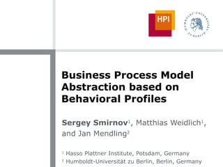 Business Process Model Abstraction based on Behavioral Profiles Sergey Smirnov 1 , Matthias Weidlich 1 , and Jan Mendling 2 1  Hasso Plattner Institute, Potsdam, Germany 2  Humboldt-Universit ä t zu Berlin, Berlin, Germany 
