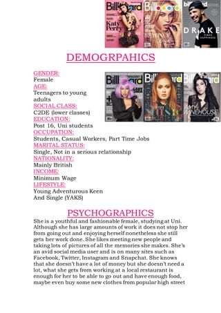 DEMOGRPAHICS
GENDER:
Female
AGE:
Teenagers to young
adults
SOCIAL CLASS:
C2DE (lower classes)
EDUCATION:
Post 16, Uni students
OCCUPATION:
Students, Casual Workers, Part Time Jobs
MARITAL STATUS:
Single, Not in a serious relationship
NATIONALITY:
Mainly British
INCOME:
Minimum Wage
LIFESTYLE:
Young Adventurous Keen
And Single (YAKS)
PSYCHOGRAPHICS
She is a youthful and fashionable female, studying at Uni.
Although she has large amounts of work it does not stop her
from going out and enjoying herself nonetheless she still
gets her work done. She likes meeting new people and
taking lots of pictures of all the memories she makes. She’s
an avid social media user and is on many sites such as
Facebook, Twitter, Instagram and Snapchat. She knows
that she doesn’t have a lot of money but she doesn’t need a
lot, what she gets from working at a local restaurant is
enough for her to be able to go out and have enough food,
maybe even buy some new clothes from popular high street
 