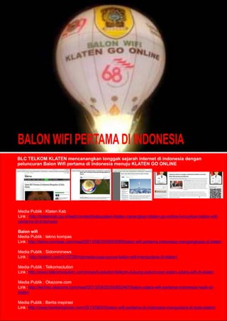 BALON WIFI PERTAMA DI INDONESIA
BLC TELKOM KLATEN mencanangkan tonggak sejarah internet di indonesia dengan
peluncuran Balon Wiﬁ pertama di Indonesia menuju KLATEN GO ONLINE
Media Publik : Klaten Kab
Link : http://klatenkab.go.id/web/content/kabupaten-klaten-canangkan-klaten-go-online-luncurkan-balon-wiﬁ-
pertama-di-indonesia
Balon wiﬁ
Media Publik : tekno kompas
Link :http://tekno.kompas.com/read/2013/08/20/0950589/balon.wiﬁ.pertama.indonesia.mengangkasa.di.klaten
Media Publik : Sidomininews
Link : http://sidomi.com/210728/indonesia-juga-punya-balon-wiﬁ-mengudara-di-klaten/
Media Publik : Telkomsolution
Link :http://www.telkomsolution.com/news/it-solution/telkom-dukung-peluncuran-balon-udara-wiﬁ-di-klaten
Media Publik : Okezone.com
Link :http://techno.okezone.com/read/2013/08/20/55/852467/balon-udara-wiﬁ-pertama-indonesia-hadir-di-
klaten
Media Publik : Berita inspirasi
Link :http://www.beritainspirasi.com/2013/08/03/balon-wiﬁ-pertama-di-indonesia-mengudara-di-kota-klaten/
 