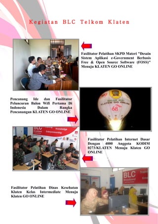K e g i a t a n B L C T e l k o m K l a t e n
Fasilitator Pelatihan SKPD Materi "Desain
Sistem Aplikasi e-Government Berbasis
Free & Open Source Software (FOSS)"
Menuju KLATEN GO ONLINE
Pencanang Ide dan Fasilitator
Peluncuran Balon Wifi Pertama Di
Indonesia Dalam Rangka
Pencanangan KLATEN GO ONLINE
Fasilitator Pelatihan Internet Dasar
Dengan 4000 Anggota KODIM
0273/KLATEN Menuju Klaten GO
ONLINE
Fasilitator Pelatihan Dinas Kesehatan
Klaten Kelas Intermediate Menuju
Klaten GO ONLINE
 