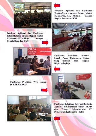 Pembuat Aplikasi dan Fasilitator
Teleconference antara Bupati Klaten
H.Sunarna, SE, M.Hum dengan
Kepala Desa dan UKM
Pembuat Aplikasi dan Fasilitator
Teleconference antara Bupati Klaten
H.Sunarna,SE,M.Hum dengan
Kepala Desa dan UKM
Fasilitator Pelatihan Internet
Lurah Pasar Kabupaten Klaten
yang dibuka oleh Kepala
Disperindagkop
Fasilitator Pelatihan Web Server
(BANK KLATEN)
Fasilitator Pelatihan Internet Berbasis
Aplikasi E-Goverment untuk SKPD
dan Tenaga Administrator IT
Pemerintah Kabupaten Klaten
 