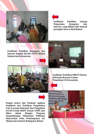 Fasilitator Pelatihan tentang
Pengenalan Komputer dan
Internet, yang diikuti oleh Seluruh
perangkat desa se-Kab.Klaten
Fasilitator Pelatihan Komputer dan
Internet kepada ibu-ibu UPTD Klaten
Selatan dan Kebonarum
Fasilitator Pelatihan SIRUP (Sistem
Informasi Rencana Umum
Pengadaan) 26 Kecamatan
Pengisi materi dan Pembuat Aplikasi
Sosialisasi dan Pelatihan Pengelolaan
Unit Layanan Informasi dan Pengaduan
(ULIP) Untuk SKPD Terkait AMPL dan
Mitra dalam Rangka Program
Pengembangan Mekanisme Pelibatan
Masyarakat Pada Pembangunan Air
Minum dan Sanitasi Kabupaten Klaten
 