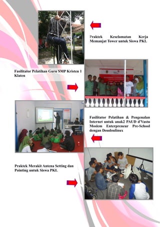 Fasilitator Pelatihan Guru SMP Kristen 1
Klaten
Fasilitator Pelatihan & Pengenalan
Internet untuk anak2 PAUD d'Vastu
Moslem Enterpreneur Pre-School
dengan Doudoulinux
Praktek Merakit Antena Setting dan
Pointing untuk Siswa PKL
Praktek Keselamatan Kerja
Memanjat Tower untuk Siswa PKL
 
