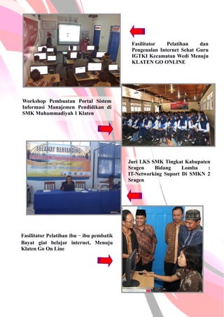 Fasilitator Pelatihan dan
Pengenalan Internet Sehat Guru
IGTKI Kecamatan Wedi Menuju
KLATEN GO ONLINE
Workshop Pembuatan Portal Sistem
Informasi Manajemen Pendidikan di
SMK Muhammadiyah 1 Klaten
Juri LKS SMK Tingkat Kabupaten
Sragen Bidang Lomba :
IT-Networking Suport Di SMKN 2
Sragen
Fasilitator Pelatihan ibu–ibu pembatik
Bayat giat belajar internet, Menuju
Klaten Go On Line
 