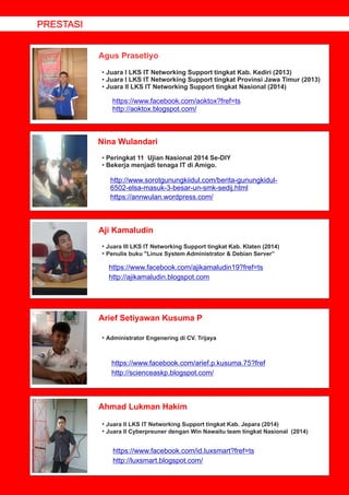 Agus Prasetiyo
Nina Wulandari
Aji Kamaludin
Arief Setiyawan Kusuma P
Ahmad Lukman Hakim
• Juara I LKS IT Networking Support tingkat Kab. Kediri (2013)
• Juara I LKS IT Networking Support tingkat Provinsi Jawa Timur (2013)
• Juara II LKS IT Networking Support tingkat Nasional (2014)
https://www.facebook.com/aoktox?fref=ts
http://aoktox.blogspot.com/
• Peringkat 11 Ujian Nasional 2014 Se-DIY
• Bekerja menjadi tenaga IT di Amigo.
http://www.sorotgunungkiidul.com/berita-gunungkidul-
6502-elsa-masuk-3-besar-un-smk-sedij.html
https://annwulan.wordpress.com/
• Juara III LKS IT Networking Support tingkat Kab. Klaten (2014)
• Penulis buku "Linux System Administrator & Debian Server”
https://www.facebook.com/ajikamaludin19?fref=ts
http://ajikamaludin.blogspot.com
• Administrator Engenering di CV. Trijaya
https://www.facebook.com/arief.p.kusuma.75?fref
http://scienceaskp.blogspot.com/
• Juara II LKS IT Networking Support tingkat Kab. Jepara (2014)
• Juara II Cyberpreuner dengan Win Nawaitu team tingkat Nasional (2014)
https://www.facebook.com/id.luxsmart?fref=ts
http://luxsmart.blogspot.com/
PRESTASI
 