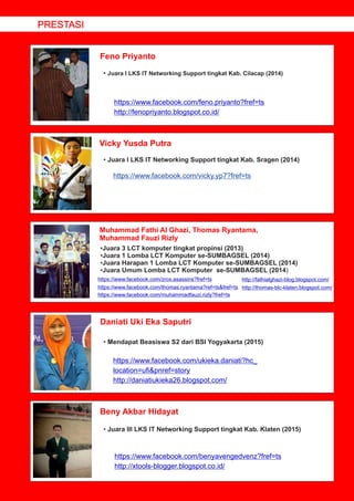 Feno Priyanto
Vicky Yusda Putra
Muhammad Fathi Al Ghazi, Thomas Ryantama,
Muhammad Fauzi Rizly
Daniati Uki Eka Saputri
Beny Akbar Hidayat
• Juara I LKS IT Networking Support tingkat Kab. Cilacap (2014)
https://www.facebook.com/feno.priyanto?fref=ts
http://fenopriyanto.blogspot.co.id/
• Juara I LKS IT Networking Support tingkat Kab. Sragen (2014)
•Juara 3 LCT komputer tingkat propinsi (2013)
•Juara 1 Lomba LCT Komputer se-SUMBAGSEL (2014)
•Juara Harapan 1 Lomba LCT Komputer se-SUMBAGSEL (2014)
•Juara Umum Lomba LCT Komputer se-SUMBAGSEL (2014)
• Mendapat Beasiswa S2 dari BSI Yogyakarta (2015)
https://www.facebook.com/ukieka.daniati?hc_
location=uﬁ&pnref=story
http://daniatiukieka26.blogspot.com/
• Juara III LKS IT Networking Support tingkat Kab. Klaten (2015)
https://www.facebook.com/benyavengedvenz?fref=ts
http://xtools-blogger.blogspot.co.id/
PRESTASI
https://www.facebook.com/vicky.yp7?fref=ts
https://www.facebook.com/zrox.asassins?fref=ts http://fathialghazi-blog.blogspot.com/
https://www.facebook.com/thomas.ryantama?ref=ts&fref=ts http://thomas-blc-klaten.blogspot.com/
https://www.facebook.com/muhammadfauzi.rizly?fref=ts
 