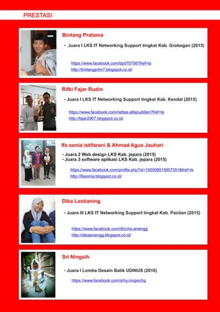 Bintang Pratama
Rifki Fajar Rudin
Ifa sonia istifarani & Ahmad Agus Jauhari
Dika Lestianing
• Juara I LKS IT Networking Support tingkat Kab. Grobogan (2015)
https://www.facebook.com/bp070798?fref=ts
http://bintangprtm7.blogspot.co.id/
• Juara I LKS IT Networking Support tingkat Kab. Kendal (2015)
• Juara 2 Web design LKS Kab. jepara (2015)
Juara 3 software aplikasi LKS Kab. jepara (2015)•
• Juara III LKS IT Networking Support tingkat Kab. Pacitan (2015)
https://www.facebook.com/dhicha.aniengg
http://dikaaniengg.blogspot.co.id/
PRESTASI
https://www.facebook.com/riefqie.alfajruddien?fref=ts
http://fajar2907.blogspot.co.id/
https://www.facebook.com/proﬁle.php?id=100008915857351&fref=ts
http://ifasonia.blogspot.co.id/
Sri Ningsih
• Juara I Lomba Desain Batik UDINUS (2016)
https://www.facebook.com/srhy.ningsichg
 