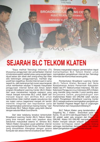 SEJARAH BLC TELKOM KLATEN
"Saya melihat Teknologi Informasi (TI)
khususnya penggunaan dan pemanfaatan Internet
di Indonesia seperti sebilah pisau yang sangat tajam
dijual bebas dan dibeli oleh orang-orang tapi tidak
ada keterangan penggunaannya, manfaat segi
positif dan negatifnya. Kondisi Internet saat ini sama
seperti itu, oleh karenanya hati nurani saya tergerak
untuk memberikan edukasi TI kepada masyarakat
penggunaan Internet Sehat dan Aman dalam
program Broadband Learning Center (BLC) Klaten
dan saya menekankan kepada siapapun yang
masuk menjadi komunitas BLC untuk dilatih dan
menjadi bagian dari aktiﬁtas BLC untuk
berkomitmen tidak melihat segala sesuatunya dari
sisi materi namun bagaimana menjadi diri sendiri
memiliki integritas dan kepribadian serta
mengembangkan potensinya masing-masing." Ujar
Koordinator BLC Telkom Klaten yang lebih dikenal
dengan sebutan Mbah Suro Dhemit.
Dari latar belakang tersebut terbentuklah
Broadband Learning Center (BLC) Telkom Klaten
yang bisa menjadi salah satu jawaban akan
kebutuhan masyarakat selama ini. Dimana BLC
Telkom Klaten merupakan pusat pelatihan internet
yang memanfaatkan Rumah Dinas Pemkab Klaten
yang dimodiﬁkasi dilengkapi dengan sarana
komputer dan akses internet broadband dari Telkom
Dimana masyarakat maupun pemerintahan dapat
memanfaatkan BLC Telkom Klaten untuk
meningkatkan pengetahuan internet dan Teknologi
Informasi dan Komunikasi secara gratis.
Pembentukan Broadband Learning Center
(BLC) Telkom Klaten Berawal dari Nota
Kesepahaman Antara Pemerintah Kabupaten
Klaten dan PT. Telekomunikasi Indonesia, Tbk dan
Kelompok Pengguna Linux Indonesia (KPLI) Klaten
yang memiliki yang memiliki 3 point penting akan
k e r j a s a m a d a l a m p e n g e m b a n g a n d a n
Implementasi Klaten GO ONLINE salah satunya
adalah Pengelolaan Broadband Learning Center
(BLC) sebagai wahana meningkatkan pengetahuan
dan keahlian Pegawai Negeri Sipil di Lingkungan
Pemerintahan dan masyarakat di Bidang IT.
BLC Telkom Klaten yang beralamatkan Jl.
Srigading No. 7 Klaten diresmikan pada Hari
Kamis, 16 Juli 2013 oleh Bupati Klaten H. Sunarna,
SE adalah salah satu program dari Klaten GO
ONLINE. Klaten GO ONLINE merupakan konsep
Klaten menjadi sebuah wilayah yang memiliki
koneksi terintegrasi dalam berbagai bidang
sehingga memberikan dampak praktis dan eﬁsien
dalam pengelolaan sistem informasi wilayah.
 