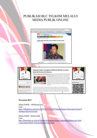 PUBLIKASI BLC TELKOM MELALUI
MEDIA PUBLIK ONLINE
Peresmian BLC
Media Publik : 108Jakarta.com
Link :
http://108jakarta.com/news/2013/07/17/24295/Bupati-Klaten-Resmikan-Pusat-P
elatihan-Internet-Gratis/
Media Publik : Klaten Kab
Link :
http://klatenkab.go.id/web/content/kabupaten-klaten-canangkan-klaten-go-onlin
e-luncurkan-balon-wifi-pertama-di-indonesia
 