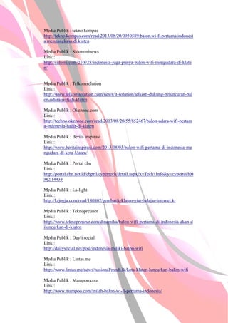 Media Publik : tekno kompas
http://tekno.kompas.com/read/2013/08/20/0950589/balon.wi-fi.pertama.indonesi
a.mengangkasa.di.klaten
Media Publik : Sidomininews
Link :
http://sidomi.com/210728/indonesia-juga-punya-balon-wifi-mengudara-di-klate
n/
Media Publik : Telkomsolution
Link :
http://www.telkomsolution.com/news/it-solution/telkom-dukung-peluncuran-bal
on-udara-wifi-di-klaten
Media Publik : Okezone.com
Link :
http://techno.okezone.com/read/2013/08/20/55/852467/balon-udara-wifi-pertam
a-indonesia-hadir-di-klaten
Media Publik : Berita inspirasi
Link :
http://www.beritainspirasi.com/2013/08/03/balon-wifi-pertama-di-indonesia-me
ngudara-di-kota-klaten/
Media Publik : Portal cbn
Link :
http://portal.cbn.net.id/cbprtl/cybertech/detail.aspx?x=Tech+Infoy=cybertech|0
|0|2|14433
Media Publik : La-light
Link :
http://krjogja.com/read/180802/pembatik-klaten-giat-belajar-internet.kr
Media Publik : Teknopreuner
Link :
http://www.teknopreneur.com/dinamika/balon-wifi-pertama-di-indonesia-akan-d
iluncurkan-di-klaten
Media Publik : Dayli social
Link :
http://dailysocial.net/post/indonesia-miliki-balon-wifi
Media Publik : Lintas.me
Link :
http://www.lintas.me/news/nasional/mndt.lk/kota-klaten-luncurkan-balon-wifi
Media Publik : Mampoo.com
Link :
http://www.mampoo.com/inilah-balon-wi-fi-pertama-indonesia/
 