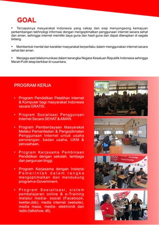 • Tercapainya masyarakat Indonesia yang cakap dan siap menyongsong kemajuan
perkembangan tekhnologi informasi dengan mengoptimalkan penggunaan internet secara sehat
dan aman, sehingga internet memiliki daya guna dan hasil guna dan dapat diterapkan di segala
bidang.
• Membentuk mental dan karakter masyarakat berperilaku dalam menggunakan internet secara
sehat dan aman.
• Menjaga aset telekomunikasi dalam kerangka Negara Kesatuan Republik Indonesia sehingga
Merah Putih tetap berkibar di nusantara.
• Program Pendidikan Pelatihan Internet
& Komputer bagi masyarakat Indonesia
secara GRATIS.
• Program Sosialisasi Penggunaan
Internet Secara SEHAT&AMAN.
• Program Pemberdayaan Masyarakat
Melalui Pemanfaatan & Pengoptimalan
Penggunaan Internet untuk usaha
perorangan, badan usaha, UKM &
perusahaan.
• Program Kerjasama Pembinaan
Pendidikan dengan sekolah, lembaga
dan perguruan tinggi.
• Program Kerjasama dengan Instansi
P e m e r i n t a h d a l a m r a n g k a
mengoptimalkan dan mendukung
program e-Government.
• P r o g r a m S o s i a l i s a s i , s i s t e m
pembelajaran online & e-Training
melalui media- sosial (Facebook,
twetter,dsb), media internet (website),
media masa, media- elektronik dan
radio (talkshow, dll).
PROGRAM KERJA
GOAL
 
