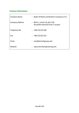 Page 10 of 47
Contact Information
Company Name : Bader Al Mulla and Brothers Company S.P.C.
Company Address : Block 1, street 10, plot 138,
Shuwaikh Industrial Area 1, Kuwait
Telephone No : +965 222 05 200
Fax : +965 222 05 222
Email : ame@almullagroup.com
Website : www.almullaengineering.com
 