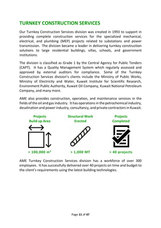 Page 11 of 47
TURNKEY CONSTRUCTION SERVICES
Our Turnkey Construction Services division was created in 1993 to support in
providing complete construction services for the specialized mechanical,
electrical, and plumbing (MEP) projects related to substations and power
transmission. The division became a leader in delivering turnkey construction
solutions to large residential buildings, villas, schools, and government
institutions.
The division is classified as Grade 1 by the Central Agency for Public Tenders
(CAPT). It has a Quality Management System which regularly assessed and
approved by external auditors for compliance. Some of the Turnkey
Construction Services division’s clients include the Ministry of Public Works,
Ministry of Electricity and Water, Kuwait Institute for Scientific Research,
Environment Public Authority, Kuwait Oil Company, Kuwait National Petroleum
Company, and many more.
AME also provides construction, operation, and maintenance services in the
fields of the oil and gas industry. It has operations in the petrochemical industry,
desalination and power industry, consultancy, and private contractors in Kuwait.
Projects
Build up Area
Structural Work
Erected
Projects
Completed
> 100,000 m2
> 1,000 MT > 40 projects
AME Turnkey Construction Services division has a workforce of over 300
employees. It has successfully delivered over 40 projects on time and budget to
the client’s requirements using the latest building technologies.
 