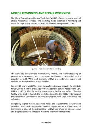 Page 14 of 47
MOTOR REWINDING AND REPAIR WORKSHOP
The Motor Rewinding and Repair Workshop (MRRW) offers a complete range of
electro-mechanical services. The workshop holds expertise in rewinding and
repair for large AC/DC motors up to 10,000 hp with voltages up to 11 kV.
Figure 2 - High tension stator winding
The workshop also provides maintenance, repairs, and re-manufacturing of
generators, transformers, and compressors in all ratings. A certified service
provider for ABB, WEG, and Siemens, MRRW also undertakes repairs and
services for motors from all manufacturers.
For over 20 years, MRRW has been the preferred service provider for clients in
Kuwait, and a member of EASA (Electrical Apparatus Service Association), USA.
MRRW is ISO certified for quality, environment, health, and safety. The first
facility of its kind in Kuwait, the workshop is certified by IECEx (International
Electrotechnical Commission) to service explosion-proof used in oil fields and
refineries.
Completely aligned with its customers’ needs and requirements, the workshop
provides clients with best-in-class services supported by a skilled team of
technicians in state-of-the-art facilities. MRRW also offers on-site preventive
and diagnostic services to reduce wait time and maintenance costs.
 