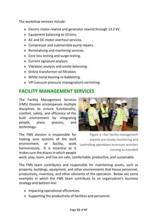 Page 15 of 47
The workshop services include:
❖ Electric motor rewind and generator rewind through 13.2 kV.
❖ Equipment balancing to 10 tons.
❖ AC and DC motor overhaul services.
❖ Compressor and submersible pump repairs.
❖ Remetalising and machining services.
❖ Core loss testing and surge testing.
❖ Current signature analysis.
❖ Vibration analysis and onsite balancing.
❖ Online transformer oil filtration.
❖ White metal bearing re-babbitting.
❖ VPI (vacuum pressure impregnation) varnishing.
FACILITY MANAGEMENT SERVICES
The Facility Management Services
(FMS) Division encompasses multiple
disciplines to ensure functionality,
comfort, safety, and efficiency of the
built environment by integrating
people, place, process, and
technology.
The FMS division is responsible for
making sure systems of the built
environment, or facility, work
harmoniously. It is essential as it
makes sure the places in which people
work, play, learn, and live are safe, comfortable, productive, and sustainable.
The FMS team contributes and responsible for maintaining assets, such as
property, buildings, equipment, and other environments that house personnel,
productivity, inventory, and other elements of the operation. Below are some
examples in which the FMS team contribute to an organization’s business
strategy and bottom line:
❖ Impacting operational efficiencies.
❖ Supporting the productivity of facilities and personnel.
Figure 3 - Our facility management
experts are closely monitoring and
controlling operations to ensure activities
running as intended
 