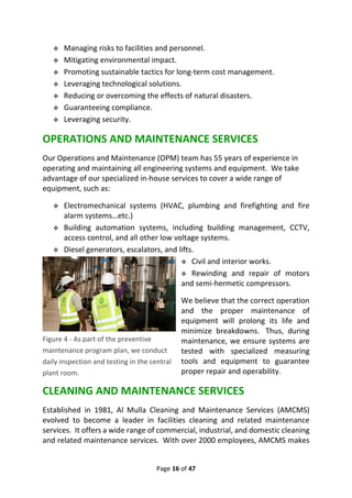 Page 16 of 47
❖ Managing risks to facilities and personnel.
❖ Mitigating environmental impact.
❖ Promoting sustainable tactics for long-term cost management.
❖ Leveraging technological solutions.
❖ Reducing or overcoming the effects of natural disasters.
❖ Guaranteeing compliance.
❖ Leveraging security.
OPERATIONS AND MAINTENANCE SERVICES
Our Operations and Maintenance (OPM) team has 55 years of experience in
operating and maintaining all engineering systems and equipment. We take
advantage of our specialized in-house services to cover a wide range of
equipment, such as:
❖ Electromechanical systems (HVAC, plumbing and firefighting and fire
alarm systems…etc.)
❖ Building automation systems, including building management, CCTV,
access control, and all other low voltage systems.
❖ Diesel generators, escalators, and lifts.
❖ Civil and interior works.
❖ Rewinding and repair of motors
and semi-hermetic compressors.
We believe that the correct operation
and the proper maintenance of
equipment will prolong its life and
minimize breakdowns. Thus, during
maintenance, we ensure systems are
tested with specialized measuring
tools and equipment to guarantee
proper repair and operability.
CLEANING AND MAINTENANCE SERVICES
Established in 1981, Al Mulla Cleaning and Maintenance Services (AMCMS)
evolved to become a leader in facilities cleaning and related maintenance
services. It offers a wide range of commercial, industrial, and domestic cleaning
and related maintenance services. With over 2000 employees, AMCMS makes
Figure 4 - As part of the preventive
maintenance program plan, we conduct
daily inspection and testing in the central
plant room.
 