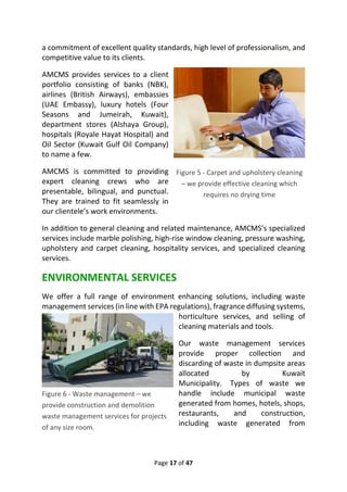 Page 17 of 47
a commitment of excellent quality standards, high level of professionalism, and
competitive value to its clients.
AMCMS provides services to a client
portfolio consisting of banks (NBK),
airlines (British Airways), embassies
(UAE Embassy), luxury hotels (Four
Seasons and Jumeirah, Kuwait),
department stores (Alshaya Group),
hospitals (Royale Hayat Hospital) and
Oil Sector (Kuwait Gulf Oil Company)
to name a few.
AMCMS is committed to providing
expert cleaning crews who are
presentable, bilingual, and punctual.
They are trained to fit seamlessly in
our clientele’s work environments.
In addition to general cleaning and related maintenance, AMCMS’s specialized
services include marble polishing, high-rise window cleaning, pressure washing,
upholstery and carpet cleaning, hospitality services, and specialized cleaning
services.
ENVIRONMENTAL SERVICES
We offer a full range of environment enhancing solutions, including waste
management services (in line with EPA regulations), fragrance diffusing systems,
horticulture services, and selling of
cleaning materials and tools.
Our waste management services
provide proper collection and
discarding of waste in dumpsite areas
allocated by Kuwait
Municipality. Types of waste we
handle include municipal waste
generated from homes, hotels, shops,
restaurants, and construction,
including waste generated from
Figure 5 - Carpet and upholstery cleaning
– we provide effective cleaning which
requires no drying time
Figure 6 - Waste management – we
provide construction and demolition
waste management services for projects
of any size room.
 