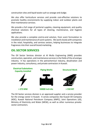Page 18 of 47
construction sites and liquid waste such as sewage and sludge.
We also offer horticulture services and provide cost-effective solutions to
promote healthy environments by supplying indoor and outdoor plants and
their maintenance services.
We provide a full range of janitorial supplies, cleaning equipment, and quality
chemical solutions for all types of cleaning, maintenance, and hygiene
applications.
We also provide a complete end-to-end solution, from scent formulation to
installation and maintenance of scent systems. We work closely with companies
in the retail, hospitality, and services sectors, helping businesses to integrate
fragrances into their overall brand marketing.
OIL SECTOR SERVICES
The Oil Sector Services division at Al Mulla Engineering (AME) provides
construction, operation, and maintenance services in the fields of the oil and gas
industry. It has operations in the petrochemical industry, desalination and
power industry, consultancy, and private contractors in Kuwait.
Electrical Substations
Capacity Installed
Piping Works Structural Work
> 273 MW 50000 inch dia > 550 MT
The Oil Sector services division is an approved supplier and a service provider
for the energy sector in Kuwait. It serves companies like Kuwait Oil Company
(KOC), Kuwait National Petroleum Company (KNPC), Joint Operations (JO),
Ministry of Electricity and Water (MEW), as well as other numerous private-
sector contractors.
 