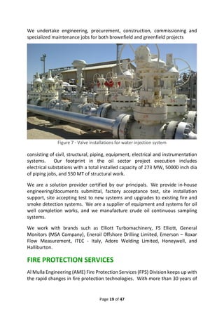 Page 19 of 47
We undertake engineering, procurement, construction, commissioning and
specialized maintenance jobs for both brownfield and greenfield projects
Figure 7 - Valve installations for water injection system
consisting of civil, structural, piping, equipment, electrical and instrumentation
systems. Our footprint in the oil sector project execution includes
electrical substations with a total installed capacity of 273 MW, 50000 inch dia
of piping jobs, and 550 MT of structural work.
We are a solution provider certified by our principals. We provide in-house
engineering/documents submittal, factory acceptance test, site installation
support, site accepting test to new systems and upgrades to existing fire and
smoke detection systems. We are a supplier of equipment and systems for oil
well completion works, and we manufacture crude oil continuous sampling
systems.
We work with brands such as Elliott Turbomachinery, FS Elliott, General
Monitors (MSA Company), Eneroil Offshore Drilling Limited, Emerson – Roxar
Flow Measurement, ITEC - Italy, Adore Welding Limited, Honeywell, and
Halliburton.
FIRE PROTECTION SERVICES
Al Mulla Engineering (AME) Fire Protection Services (FPS) Division keeps up with
the rapid changes in fire protection technologies. With more than 30 years of
 