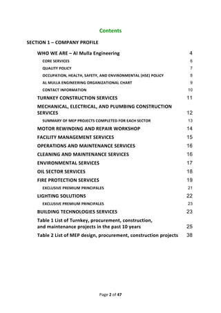 Page 2 of 47
Contents
SECTION 1 – COMPANY PROFILE
WHO WE ARE – Al Mulla Engineering 4
CORE SERVICES 6
QUALITY POLICY 7
OCCUPATION, HEALTH, SAFETY, AND ENVIRONMENTAL (HSE) POLICY 8
AL MULLA ENGINEERING ORGANIZATIONAL CHART 9
CONTACT INFORMATION 10
TURNKEY CONSTRUCTION SERVICES 11
MECHANICAL, ELECTRICAL, AND PLUMBING CONSTRUCTION
SERVICES 12
SUMMARY OF MEP PROJECTS COMPLETED FOR EACH SECTOR 13
MOTOR REWINDING AND REPAIR WORKSHOP 14
FACILITY MANAGEMENT SERVICES 15
OPERATIONS AND MAINTENANCE SERVICES 16
CLEANING AND MAINTENANCE SERVICES 16
ENVIRONMENTAL SERVICES 17
OIL SECTOR SERVICES 18
FIRE PROTECTION SERVICES 19
EXCLUSIVE PREMIUM PRINCIPALES 21
LIGHTING SOLUTIONS 22
EXCLUSIVE PREMIUM PRINCIPALES 23
BUILDING TECHNOLOGIES SERVICES 23
Table 1 List of Turnkey, procurement, construction,
and maintenance projects in the past 10 years 25
Table 2 List of MEP design, procurement, construction projects 38
 