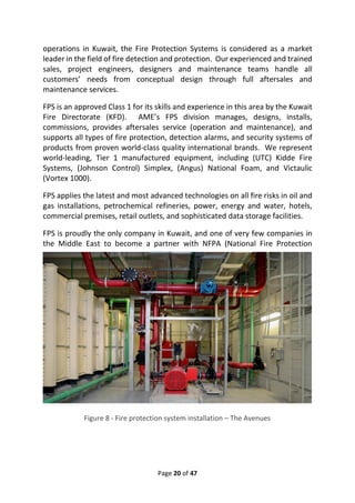 Page 20 of 47
operations in Kuwait, the Fire Protection Systems is considered as a market
leader in the field of fire detection and protection. Our experienced and trained
sales, project engineers, designers and maintenance teams handle all
customers’ needs from conceptual design through full aftersales and
maintenance services.
FPS is an approved Class 1 for its skills and experience in this area by the Kuwait
Fire Directorate (KFD). AME’s FPS division manages, designs, installs,
commissions, provides aftersales service (operation and maintenance), and
supports all types of fire protection, detection alarms, and security systems of
products from proven world-class quality international brands. We represent
world-leading, Tier 1 manufactured equipment, including (UTC) Kidde Fire
Systems, (Johnson Control) Simplex, (Angus) National Foam, and Victaulic
(Vortex 1000).
FPS applies the latest and most advanced technologies on all fire risks in oil and
gas installations, petrochemical refineries, power, energy and water, hotels,
commercial premises, retail outlets, and sophisticated data storage facilities.
FPS is proudly the only company in Kuwait, and one of very few companies in
the Middle East to become a partner with NFPA (National Fire Protection
Figure 8 - Fire protection system installation – The Avenues
 