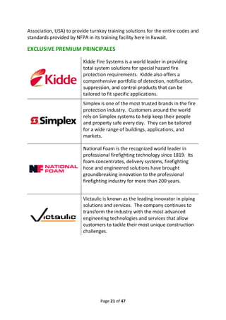Page 21 of 47
Association, USA) to provide turnkey training solutions for the entire codes and
standards provided by NFPA in its training facility here in Kuwait.
EXCLUSIVE PREMIUM PRINCIPALES
Kidde Fire Systems is a world leader in providing
total system solutions for special hazard fire
protection requirements. Kidde also offers a
comprehensive portfolio of detection, notification,
suppression, and control products that can be
tailored to fit specific applications.
Simplex is one of the most trusted brands in the fire
protection industry. Customers around the world
rely on Simplex systems to help keep their people
and property safe every day. They can be tailored
for a wide range of buildings, applications, and
markets.
National Foam is the recognized world leader in
professional firefighting technology since 1819. Its
foam concentrates, delivery systems, firefighting
hose and engineered solutions have brought
groundbreaking innovation to the professional
firefighting industry for more than 200 years.
Victaulic is known as the leading innovator in piping
solutions and services. The company continues to
transform the industry with the most advanced
engineering technologies and services that allow
customers to tackle their most unique construction
challenges.
 