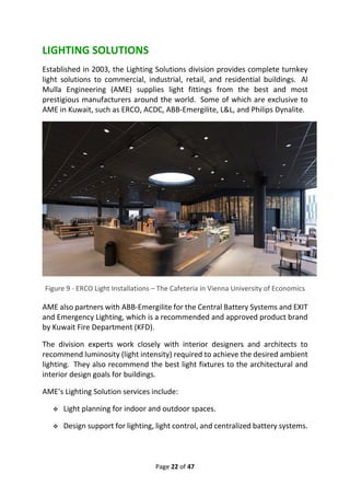 Page 22 of 47
LIGHTING SOLUTIONS
Established in 2003, the Lighting Solutions division provides complete turnkey
light solutions to commercial, industrial, retail, and residential buildings. Al
Mulla Engineering (AME) supplies light fittings from the best and most
prestigious manufacturers around the world. Some of which are exclusive to
AME in Kuwait, such as ERCO, ACDC, ABB-Emergilite, L&L, and Philips Dynalite.
Figure 9 - ERCO Light Installations – The Cafeteria in Vienna University of Economics
AME also partners with ABB-Emergilite for the Central Battery Systems and EXIT
and Emergency Lighting, which is a recommended and approved product brand
by Kuwait Fire Department (KFD).
The division experts work closely with interior designers and architects to
recommend luminosity (light intensity) required to achieve the desired ambient
lighting. They also recommend the best light fixtures to the architectural and
interior design goals for buildings.
AME’s Lighting Solution services include:
❖ Light planning for indoor and outdoor spaces.
❖ Design support for lighting, light control, and centralized battery systems.
 