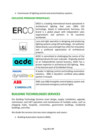 Page 23 of 47
❖ Commission of lighting control and central battery systems.
EXCLUSIVE PREMIUM PRINCIPALES
ERCO is a leading international brand specialized in
architectural lighting that uses 100% LED
technology. Based in Lüdenscheid, Germany, the
brand is a global player with independent sales
organizations and partners in 55 countries
worldwide.
Luce and Light specialize in designing and producing
lighting systems using LED technology. An authentic
Italian brand, Luce and Light has a flair for innovation
and a profound appreciation of architectural
projects.
ACDC is committed to challenging the norms of the
lighting industry for over a decade. Originally started
as an independently owned business, ACDC has a
proven expertise in architectural LED lighting. Now
it has become part of Zumbtobel Group.
A leader in lighting control and building automation
solutions. AME is Dynalite’s certified value-added
partner in Kuwait.
AME uses ABB-Emergilite central battery system and
self-contained emergency and exit lights.
BUILDING TECHNOLOGIES SERVICES
Our Building Technology Services cover design, supply, installation, upgrade,
commission, and 24/7 operation and maintenance of multiple scales, such as
shopping malls, hospitals, universities, government buildings, residential
buildings, and villas.
We divide the services into two main categories and covers:
❖ Building Automation Systems (BAS).
 