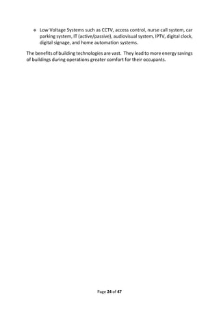 Page 24 of 47
❖ Low Voltage Systems such as CCTV, access control, nurse call system, car
parking system, IT (active/passive), audiovisual system, IPTV, digital clock,
digital signage, and home automation systems.
The benefits of building technologies are vast. They lead to more energy savings
of buildings during operations greater comfort for their occupants.
 