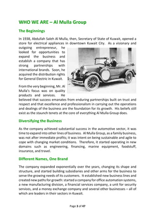 Page 3 of 47
WHO WE ARE – Al Mulla Group
The Beginnings
In 1938, Abdullah Saleh Al Mulla, then, Secretary of State of Kuwait, opened a
store for electrical appliances in downtown Kuwait City. As a visionary and
outgoing entrepreneur, he
looked for opportunities to
expand the business and
establish a company that has
strong partnerships with
international brands. Soon, he
acquired the distribution rights
for General Electric in Kuwait.
From the very beginning, Mr. Al
Mulla’s focus was on quality
products and services. He
believed that success emanates from enduring partnerships built on trust and
respect and that excellence and professionalism in carrying out the operations
and dealings of the business are the foundation for its growth. His beliefs still
exist as the staunch tenets at the core of everything Al Mulla Group does.
Diversifying the Business
As the company achieved substantial success in the automotive sector, it was
time to expand into other lines of business. Al Mulla Group, as a family business,
was not after immediate profits; it was intent on being sustainable and agile to
cope with changing market conditions. Therefore, it started operating in new
domains such as engineering, financing, marine equipment, foodstuff,
insurance, and travel.
Different Names, One Brand
The company expanded exponentially over the years, changing its shape and
structure, and started building subsidiaries and other arms for the business to
serve the growing needs of its customers. It established new business lines and
created new paths for growth: started a company for office automation systems,
a new manufacturing division, a financial services company, a unit for security
services, and a money exchange company and several other businesses – all of
which are leaders in their sectors in Kuwait.
 