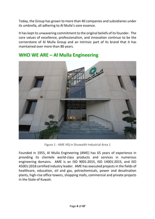 Page 4 of 47
Today, the Group has grown to more than 40 companies and subsidiaries under
its umbrella, all adhering to Al Mulla’s core essence.
It has kept its unwavering commitment to the original beliefs of its founder. The
core values of excellence, professionalism, and innovation continue to be the
cornerstone of Al Mulla Group and an intrinsic part of its brand that it has
maintained over more than 80 years.
WHO WE ARE – Al Mulla Engineering
Figure 1 - AME HQ in Shuwaikh Industrial Area 1
Founded in 1955, Al Mulla Engineering (AME) has 65 years of experience in
providing its clientele world-class products and services in numerous
engineering domains. AME is an ISO 9001:2015, ISO 14001:2015, and ISO
45001:2018 certified industry leader. AME has executed projects in the fields of
healthcare, education, oil and gas, petrochemicals, power and desalination
plants, high-rise office towers, shopping malls, commercial and private projects
in the State of Kuwait.
 