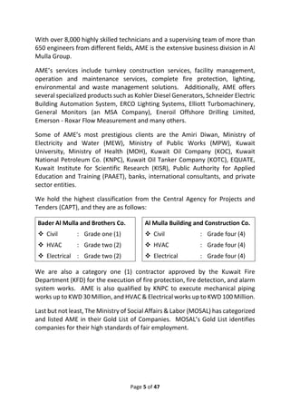 Page 5 of 47
With over 8,000 highly skilled technicians and a supervising team of more than
650 engineers from different fields, AME is the extensive business division in Al
Mulla Group.
AME’s services include turnkey construction services, facility management,
operation and maintenance services, complete fire protection, lighting,
environmental and waste management solutions. Additionally, AME offers
several specialized products such as Kohler Diesel Generators, Schneider Electric
Building Automation System, ERCO Lighting Systems, Elliott Turbomachinery,
General Monitors (an MSA Company), Eneroil Offshore Drilling Limited,
Emerson - Roxar Flow Measurement and many others.
Some of AME’s most prestigious clients are the Amiri Diwan, Ministry of
Electricity and Water (MEW), Ministry of Public Works (MPW), Kuwait
University, Ministry of Health (MOH), Kuwait Oil Company (KOC), Kuwait
National Petroleum Co. (KNPC), Kuwait Oil Tanker Company (KOTC), EQUATE,
Kuwait Institute for Scientific Research (KISR), Public Authority for Applied
Education and Training (PAAET), banks, international consultants, and private
sector entities.
We hold the highest classification from the Central Agency for Projects and
Tenders (CAPT), and they are as follows:
Bader Al Mulla and Brothers Co. Al Mulla Building and Construction Co.
❖ Civil : Grade one (1) ❖ Civil : Grade four (4)
❖ HVAC : Grade two (2) ❖ HVAC : Grade four (4)
❖ Electrical : Grade two (2) ❖ Electrical : Grade four (4)
We are also a category one (1) contractor approved by the Kuwait Fire
Department (KFD) for the execution of fire protection, fire detection, and alarm
system works. AME is also qualified by KNPC to execute mechanical piping
works up to KWD 30 Million, and HVAC & Electrical works up to KWD 100 Million.
Last but not least, The Ministry of Social Affairs & Labor (MOSAL) has categorized
and listed AME in their Gold List of Companies. MOSAL’s Gold List identifies
companies for their high standards of fair employment.
 