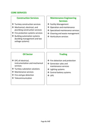 Page 6 of 47
CORE SERVICES
Construction Services
❖ Turnkey construction services
❖ Mechanical, electrical, and
plumbing construction services
❖ Fire protection systems services
❖ Building automation systems
(building management and low
voltage systems)
Maintenance Engineering
Services
❖ Facility Management
❖ Operation and maintenance
❖ Specialized maintenance services
❖ Cleaning and waste management
❖ Horticulture services
Oil Sector
❖ EPC of electrical,
instrumentation and mechanical
services
❖ Turnkey substation solutions
❖ Maintenance services
❖ Fire and gas detection
❖ Telecommunication
Trading
❖ Fire detection and protection
❖ Generator sales and
maintenance services
❖ Lighting systems
❖ Central battery systems
❖ UPS
 