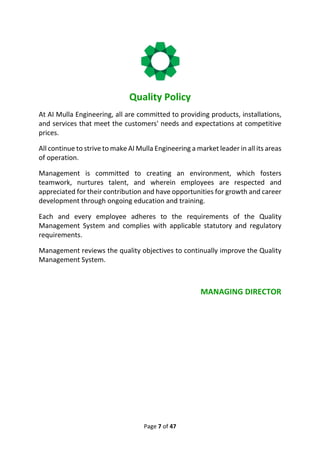Page 7 of 47
Quality Policy
At AI Mulla Engineering, all are committed to providing products, installations,
and services that meet the customers' needs and expectations at competitive
prices.
All continue to strive to make AI Mulla Engineering a market leader in all its areas
of operation.
Management is committed to creating an environment, which fosters
teamwork, nurtures talent, and wherein employees are respected and
appreciated for their contribution and have opportunities for growth and career
development through ongoing education and training.
Each and every employee adheres to the requirements of the Quality
Management System and complies with applicable statutory and regulatory
requirements.
Management reviews the quality objectives to continually improve the Quality
Management System.
MANAGING DIRECTOR
 