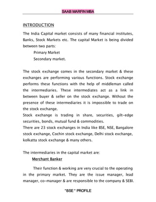 SAAB MARFIN MBA


INTRODUCTION

The India Capital market consists of many financial institutes,
Banks, Stock Markets etc. The capital Market is being divided
between two parts:
      Primary Market
      Secondary market.


The stock exchange comes in the secondary market & these
exchanges are performing various functions. Stock exchange
performs these functions with the help of middleman called
the intermediaries. These intermediates act as a link in
between buyer & seller on the stock exchange. Without the
presence of these intermediaries it is impossible to trade on
the stock exchange.
Stock exchange is trading in share, securities, gilt-edge
securities, bonds, mutual fund & commodities.
There are 23 stock exchanges in India like BSE, NSE, Bangalore
stock exchange, Cochin stock exchange, Delhi stock exchange,
kolkatta stock exchange & many others.


The intermediaries in the capital market are:
     Merchant Banker

     Their function & working are very crucial to the operating
in the primary market. They are the issue manager, lead
manager, co-manager & are responsible to the company & SEBI.

                        “BSE “ PROFILE
 
