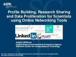 Profile Building, Research Sharing
and Data Proliferation for Scientists
using Online Networking Tools
Antony Williams
United States Environmental Protection Agency
National Center for Computational Toxicology
The views expressed in this presentation are those of the author and do not necessarily reflect
the views or policies of the U.S. EPA
 