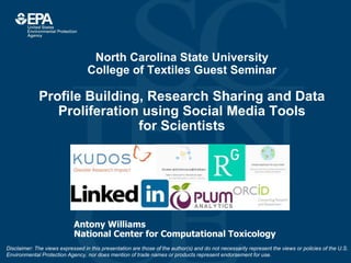 North Carolina State University
College of Textiles Guest Seminar
Profile Building, Research Sharing and Data
Proliferation using Social Media Tools
for Scientists
Antony Williams
National Center for Computational Toxicology
Disclaimer: The views expressed in this presentation are those of the author(s) and do not necessarily represent the views or policies of the U.S.
Environmental Protection Agency, nor does mention of trade names or products represent endorsement for use.
 
